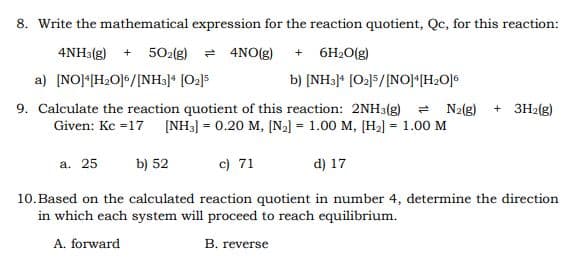 8. Write the mathematical expression for the reaction quotient, Qc, for this reaction:
4NH3(g) + 502(g) = 4NO(g) + 6H2O(g)
a) [NO]*[H2O]%/[NH3]* [O2]5
b) [NH3)* [O2]5/[NO]*[H2O]°
9. Calculate the reaction quotient of this reaction: 2NH3(g) = N2{g)
Given: Kc =17 [NH3] = 0.20 M, (N2] = 1.00 M, [H2] = 1.00 M
+ 3H2(g)
c) 71
d) 17
a. 25
b) 52
10.Based on the calculated reaction quotient in number 4, determine the direction
in which each system will proceed to reach equilibrium.
A. forward
B. reverse
