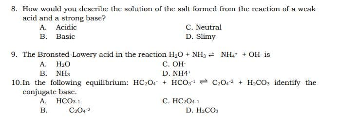 8. How would you describe the solution of the salt formed from the reaction of a weak
acid and a strong base?
A. Acidic
В. Basic
C. Neutral
D. Slimy
9. The Bronsted-Lowery acid in the reaction H20 + NH3 = NH, + OH- is
С. ОН
D. NH4
10.In the following equilibrium: HC2O4 + HCO3! = C2042 + H2CO3 identify the
А. Н.О
B. NH3
conjugate base.
C. HC2O4-1
D. H.COз
А.
НСО-1
В.
C2042
