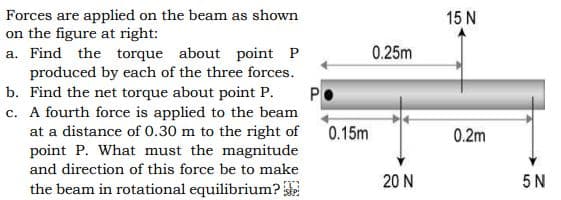 Forces are applied on the beam as shown
on the figure at right:
a. Find the torque about point P
produced by each of the three forces.
b. Find the net torque about point P.
c. A fourth force is applied to the beam
at a distance of 0.30 m to the right of
point P. What must the magnitude
15 N
0.25m
P
0.15m
0.2m
and direction of this force be to make
20 N
5 N
the beam in rotational equilibrium?
