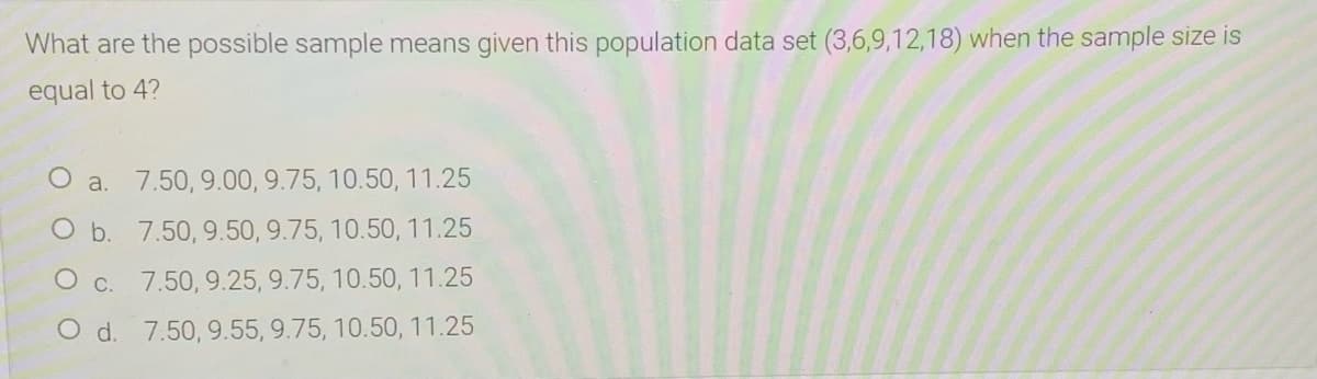 What are the possible sample means given this population data set (3,6,9,12,18) when the sample size is
equal to 4?
O a. 7.50, 9.00, 9.75, 10.50, 11.25
O b. 7.50, 9.50, 9.75, 10.50, 11.25
O c. 7.50, 9.25, 9.75, 10.50, 11.25
O d. 7.50, 9.55, 9.75, 10.50, 11.25
