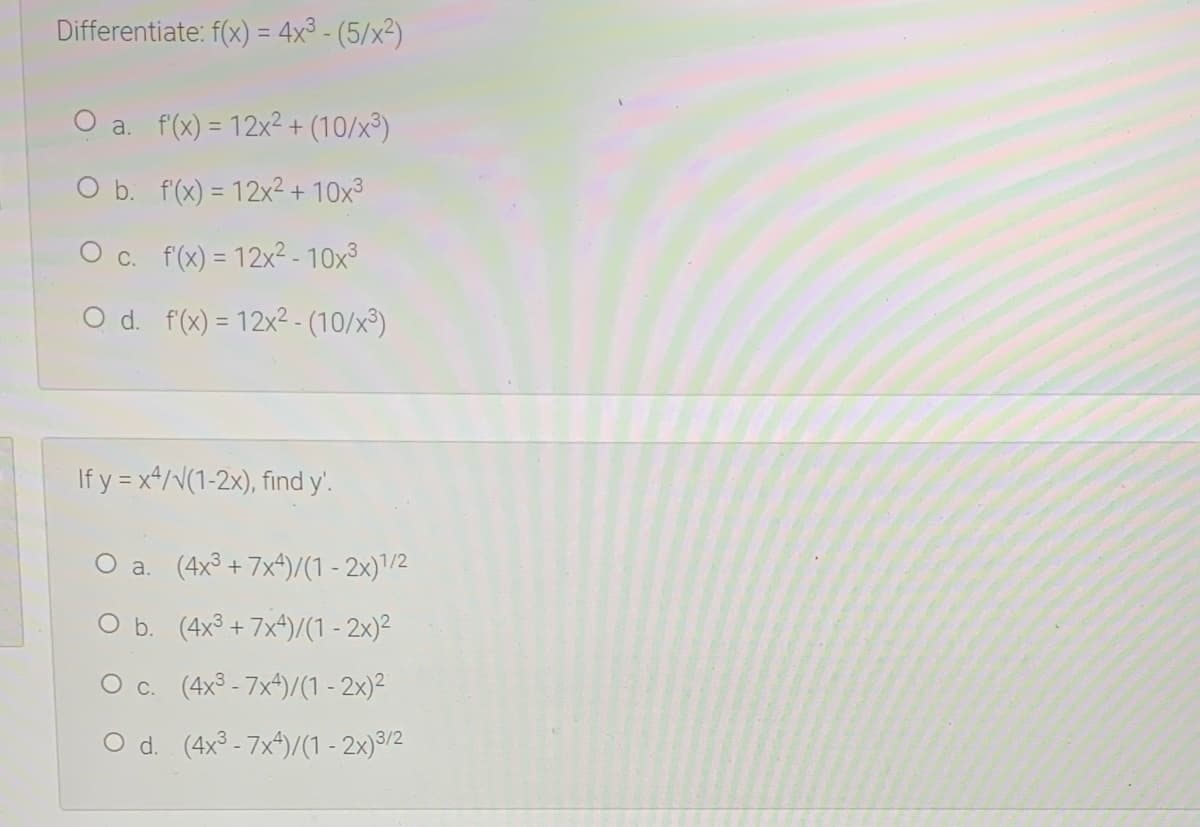 Differentiate: f(x) = 4x³ - (5/x²)
O a. f(x) = 12x² + (10/x³)
O b. f(x) = 12x² + 10x³
O c. f(x) = 12x² - 10x3
O d. f(x) = 12x2- (10/x³)
If y = x*/v(1-2x), find y'.
O a. (4x³ + 7x*)/(1 - 2x)'/2
O b. (4x3 + 7x4)/(1 - 2x)²
O c. (4x3 - 7x4)/(1 - 2x)²
O d. (4x³ - 7x^)/(1 - 2x)9/2
