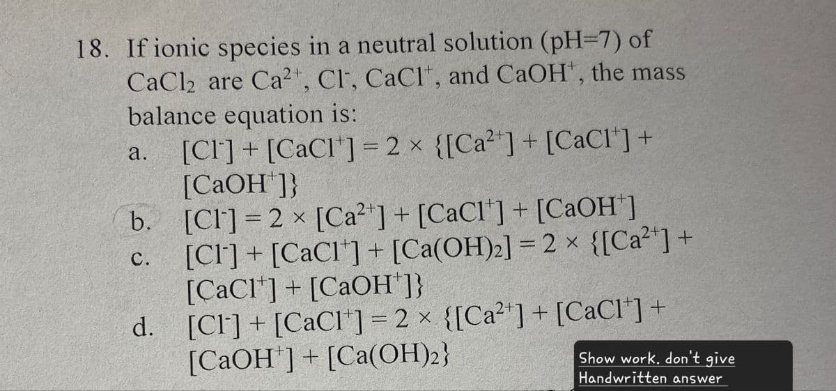 18. If ionic species in a neutral solution (pH=7) of
CaCl2 are Ca2+, Cl, CaCl, and CaOH+, the mass
balance equation is:
a. [CI] + [CaC1] = 2x {[Ca2+] + [CaC1*] +
[CaOH+]}
b. [CI] = 2 × [Ca2+] + [CaC1] + [CaOH+]
[CI] + [CaC1] + [Ca(OH)2] = 2 × {[Ca2+] +
[CaC1]+[CaOH+]}
C.
d.
[Cl] + [CaC1] = 2 × {[Ca2+] + [CaCl*] +
[CaOH+]+[Ca(OH)2}
Show work. don't give
Handwritten answer