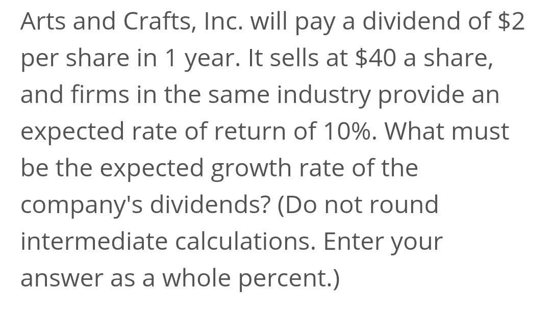 Arts and Crafts, Inc. will pay a dividend of $2
share in 1 year. It sells at $40 a share,
and firms in the same industry provide an
per
expected rate of return of 10%. What must
be the expected growth rate of the
company's dividends? (Do not round
intermediate calculations. Enter your
answer as a whole percent.)
