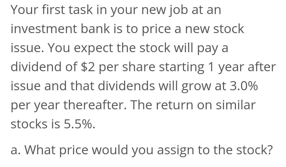 Your first task in your new job at an
investment bank is to price a new stock
issue. You expect the stock will pay a
dividend of $2 per share starting 1 year after
issue and that dividends will grow at 3.0%
per year thereafter. The return on similar
stocks is 5.5%.
a. What price would you assign to the stock?
