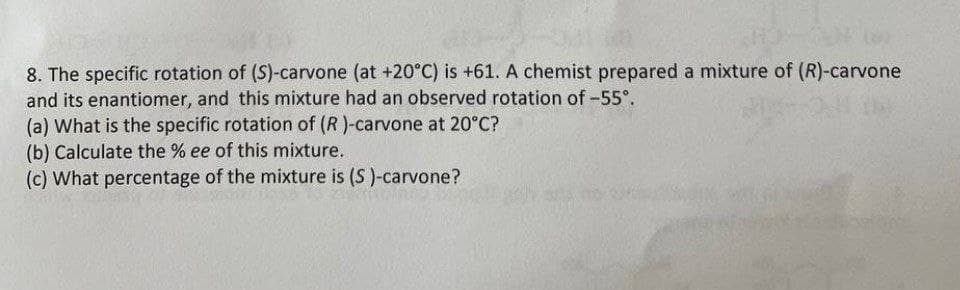 8. The specific rotation of (S)-carvone (at +20°C) is +61. A chemist prepared a mixture of (R)-carvone
and its enantiomer, and this mixture had an observed rotation of -55°.
(a) What is the specific rotation of (R)-carvone at 20°C?
(b) Calculate the % ee of this mixture.
(c) What percentage of the mixture is (S)-carvone?