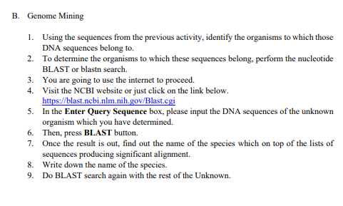 B. Genome Mining
1.
Using the sequences from the previous activity, identify the organisms to which those
DNA sequences belong to.
2.
To determine the organisms to which these sequences belong, perform the nucleotide
BLAST or blastn search.
3.
4.
You are going to use the internet to proceed.
Visit the NCBI website or just click on the link below.
https://blast.ncbi.nlm.nih.gov/Blast.cgi
5.
In the Enter Query Sequence box, please input the DNA sequences of the unknown
organism which you have determined.
6.
Then, press BLAST button.
7. Once the result is out, find out the name of the species which on top of the lists of
sequences producing significant alignment.
8. Write down the name of the species.
9. Do BLAST search again with the rest of the Unknown.