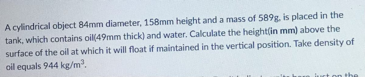 A cylindrical object 84mm diameter, 158mm height and a mass of 589g, is placed in the
tank, which contains oil(49mm thick) and water. Calculate the height(in mm) above the
surface of the oil at which it will float if maintained in the vertical position. Take density of
oil equals 944 kg/m³.
ust on the

