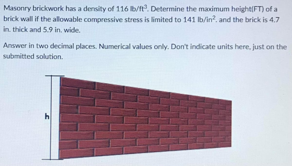 Masonry brickwork has a density of 116 Ib/ft. Determine the maximum height(FT) of a
brick wall if the allowable compressive stress is limited to 141 lb/in?. and the brick is 4.7
in. thick and 5.9 in. wide.
Answer in two decimal places. Numerical values only. Don't indicate units here, just on the
submitted solution.
