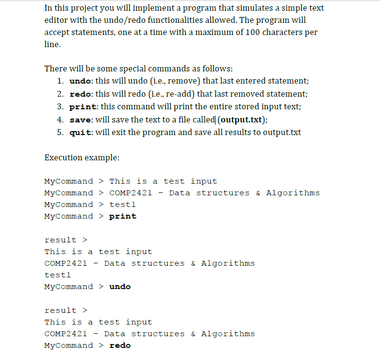 In this project you will implement a program that simulates a simple text
editor with the undo/redo functionalities allowed. The program will
accept statements, one at a time with a maximum of 100 characters per
line.
There will be some special commands as follows:
1. undo: this will undo (i.e., remove) that last entered statement;
2. redo: this will redo (i.e., re-add) that last removed statement;
3. print: this command will print the entire stored input text;
4. save: will save the text to a file called (output.txt);
5. quit: will exit the program and save all results to output.txt
Execution example:
MyCommand > This is a test input
MyCommand > COMP2421
Data structures & Algorithms
MyCommand > test1
MyCommand > print
result >
This is a test input
COMP2421
Data structures & Algorithms
testl
MyCommand > undo
result >
This is a test input
COMP2421
Data structures & Algorithms
MyCommand > redo
