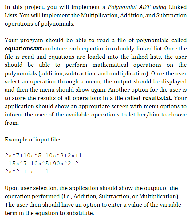 In this project, you will implement a Polynomial ADT using Linked
Lists. You will implement the Multiplication, Addition, and Subtraction
operations of polynomials.
Your program should be able to read a file of polynomials called
equations.txt and store each equation in a doubly-linked list. Once the
file is read and equations are loaded into the linked lists, the user
should be able to perform mathematical operations on the
polynomials (addition, subtraction, and multiplication). Once the user
select an operation through a menu, the output should be displayed
and then the menu should show again. Another option for the user is
to store the results of all operations in a file called results.txt. Your
application should show an appropriate screen with menu options to
inform the user of the available operations to let her/him to choose
from.
Example of input file:
2x^7+10x^5-10x^3+2x+1
-15x^7-10x^5+90x^2-2
2x^2 + x - 1
Upon user selection, the application should show the output of the
operation performed (i.e., Addition, Subtraction, or Multiplication).
The user then should have an option to enter a value of the variable
term in the equation to substitute.
