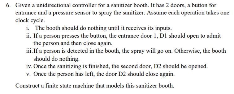 6. Given a unidirectional controller for a sanitizer booth. It has 2 doors, a button for
entrance and a pressure sensor to spray the sanitizer. Assume each operation takes one
clock cycle.
i. The booth should do nothing until it receives its inputs.
ii. If a person presses the button, the entrance door 1, D1 should open to admit
the person and then close again.
iii.If a person is detected in the booth, the spray will go on. Otherwise, the booth
should do nothing.
iv. Once the sanitizing is finished, the second door, D2 should be opened.
v. Once the person has left, the door D2 should close again.
Construct a finite state machine that models this sanitizer booth.
