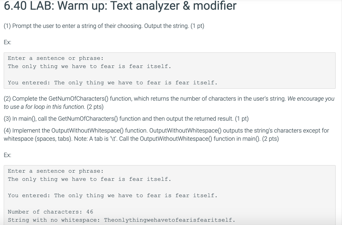 6.40 LAB: Warm up: Text analyzer & modifier
(1) Prompt the user to enter a string of their choosing. Output the string. (1 pt)
Ex:
Enter a
sentence or phrase:
The only thing we have to fear is fear itself.
You entered: The only thing we have to fear is fear itself.
(2) Complete the GetNumOfCharacters() function, which returns the number of characters in the user's string. We encourage you
to use a for loop in this function. (2 pts)
(3) In main(), call the GetNumOfCharacters() function and then output the returned result. (1 pt)
(4) Implement the OutputWithoutWhitespace() function. OutputWithoutWhitespace() outputs the string's characters except for
whitespace (spaces, tabs). Note: A tab is '\t'. Call the OutputWithoutWhitespace() function in main(). (2 pts)
Ex:
Enter a sentence or phrase:
The only thing we have to fear is fear itself.
You entered: The only thing we have to fear is fear itself.
Number of characters: 46
String with no whitespace: Theonlythingwehavetofearisfearitself.
