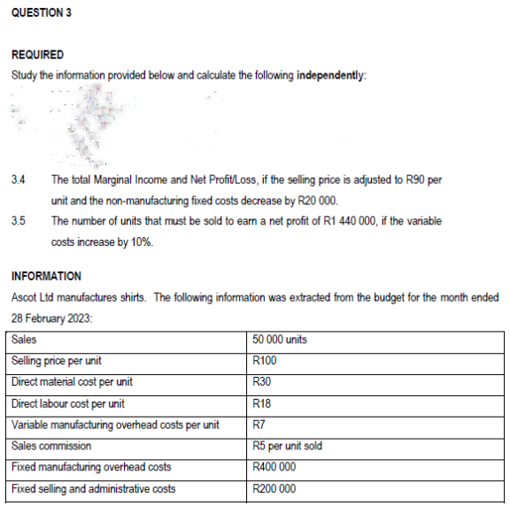 QUESTION 3
REQUIRED
Study the information provided below and calculate the following independently:
3.4
3.5
The total Marginal Income and Net Profit/Loss, if the selling price is adjusted to R90 per
unit and the non-manufacturing fixed costs decrease by R20 000.
The number of units that must be sold to earn a net profit of R1 440 000, if the variable
costs increase by 10%.
INFORMATION
Ascot Ltd manufactures shirts. The following information was extracted from the budget for the month ended
28 February 2023:
Sales
Selling price per unit
Direct material cost per unit
Direct labour cost per unit
Variable manufacturing overhead costs per unit
Sales commission
Fixed manufacturing overhead costs
Fixed selling and administrative costs
50 000 units
R100
R30
R18
R7
R5 per unit sold
R400 000
R200 000