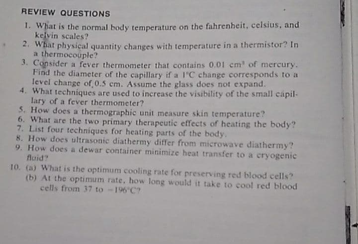 REVIEW QUESTIONS
1. What is the normal body temperature on the fahrenheit, celsius, and
kelvin scales?
2. What physical quantity changes with temperature in a thermistor? In
a thermocouple?
3. Consider a fever thermometer that contains 0.01 cm of mercury.
Find the diameter of the capillary if a 1'C change corresponds to a
level change of 0.5 cm. Assume the glass does not expand.
4. What techniques are used to increase the visibility of the small capil-
lary of a fever thermometer?
5. How does a thermographic unit measure skin temperature?
6. What are the two primary therapeutic effects of heating the body?
7. List four techniques for heating parts of the body.
8. How does ultrasonic diathermy differ from microwave diathermy?
9. How does a dewar container minimize heat transfer to a cryogenic
fluid?
10. (a) What is the optimum cooling rate for preserving red blood cells?
(b) At the optimum rate, how long would it take to cool red blood
cells from 37 to -196 C?
