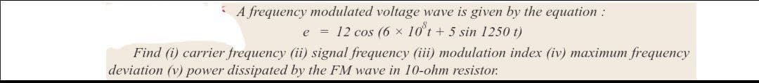 A frequency modulated voltage wave is given by the equation :
e = 12 cos (6 × 10°t + 5 sin 1250 t)
Find (i) carrier frequency (ii) signal frequency (iii) modulation index (iv) maximum frequency
deviation (v) power dissipated by the FM wave in 10-ohm resistor.