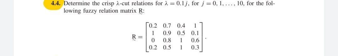 4.4. Determine the crisp A-cut relations for à = 0.1 j, for j = 0, 1, ..., 10, for the fol-
lowing fuzzy relation matrix R:
0.2 0.7 0.4
1
0.9 0.5 0.1
1
R =
0.8
1
0.6
0.2 0.5
1
0.3

