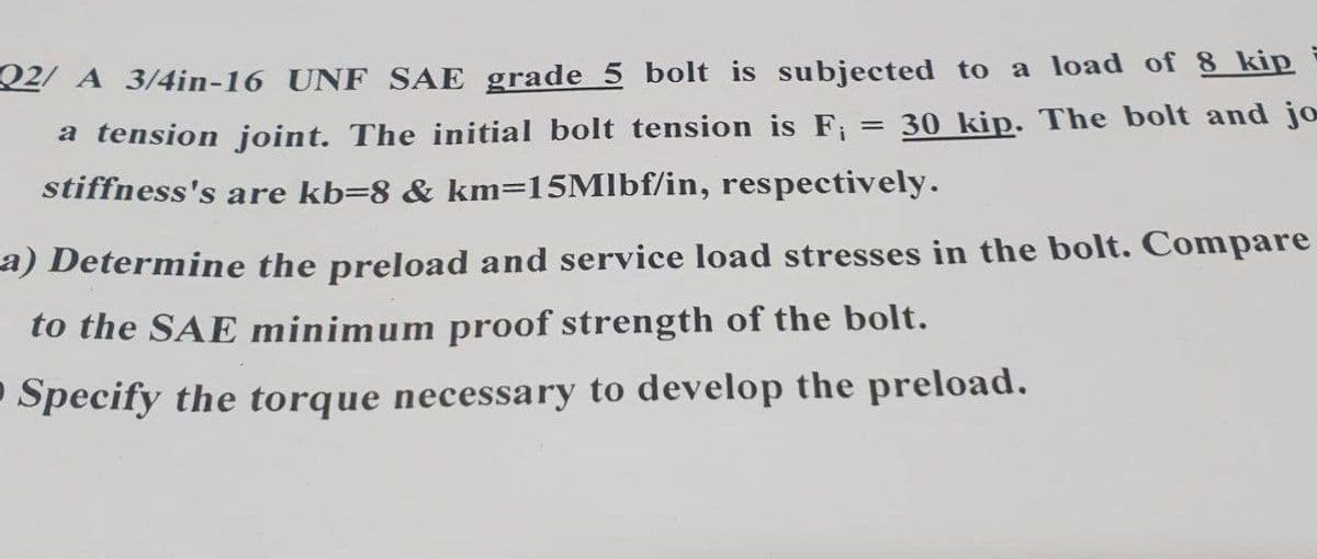 02/ A 3/4in-16 UNF SAE grade 5 bolt is subjected to a load of 8 kip
a tension joint. The initial bolt tension is F;
= 30 kip. The bolt and jo
stiffness's are kb=8 & km=15Mlbf/in, respectively.
a) Determine the preload and service load stresses in the bolt. Compare
to the SAE minimum proof strength of the bolt.
Specify the torque necessary to develop the preload.
