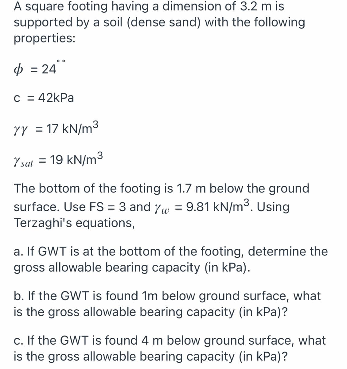 A square footing having a dimension of 3.2 m is
supported by a soil (dense sand) with the following
properties:
o o
p = 24
C = 42kPa
YY = 17 kN/m
Y sat = 19 kN/m³
The bottom of the footing is 1.7 m below the ground
surface. Use FS = 3 and yw = 9.81 kN/m³. Using
Terzaghi's equations,
%3D
a. If GWT is at the bottom of the footing, determine the
gross allowable bearing capacity (in kPa).
b. If the GWT is found 1m below ground surface, what
is the gross allowable bearing capacity (in kPa)?
c. If the GWT is found 4 m below ground surface, what
is the gross allowable bearing capacity (in kPa)?
