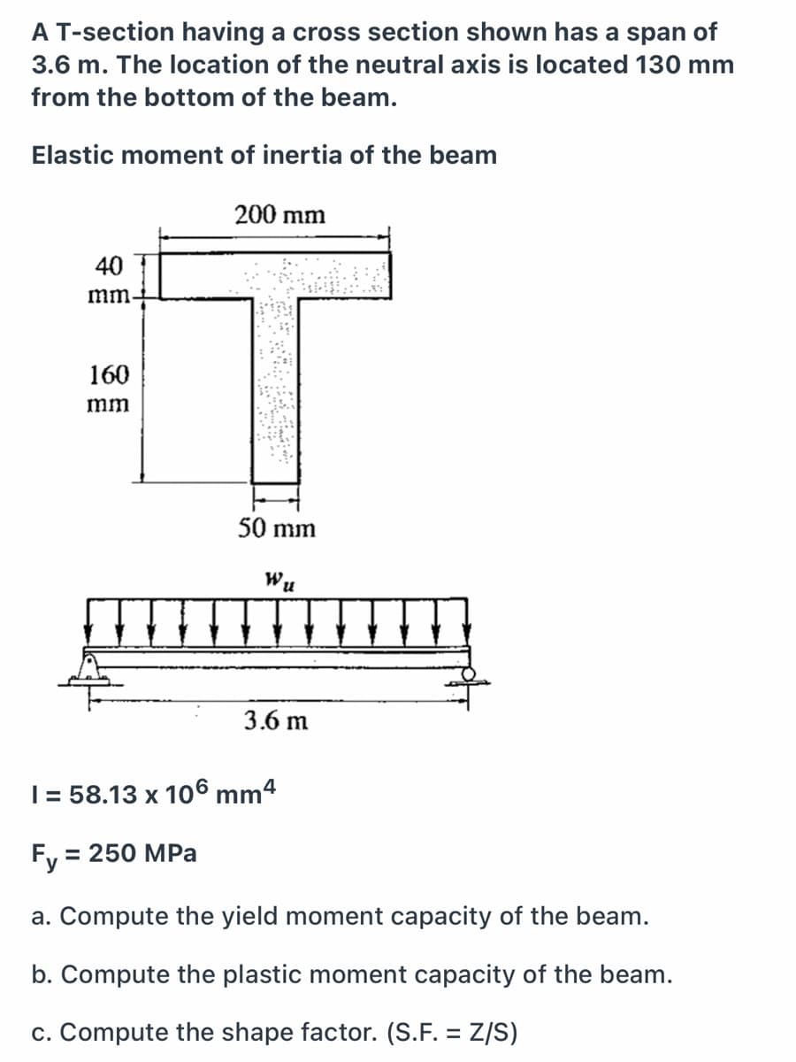 A T-section having a cross section shown has a span of
3.6 m. The location of the neutral axis is located 130 mm
from the bottom of the beam.
Elastic moment of inertia of the beam
200 mm
40
mm
160
mm
50 mm
Wu
3.6 m
| = 58.13 x 106 mm4
Fy = 250 MPa
%D
a. Compute the yield moment capacity of the beam.
b. Compute the plastic moment capacity of the beam.
c. Compute the shape factor. (S.F. = Z/S)
