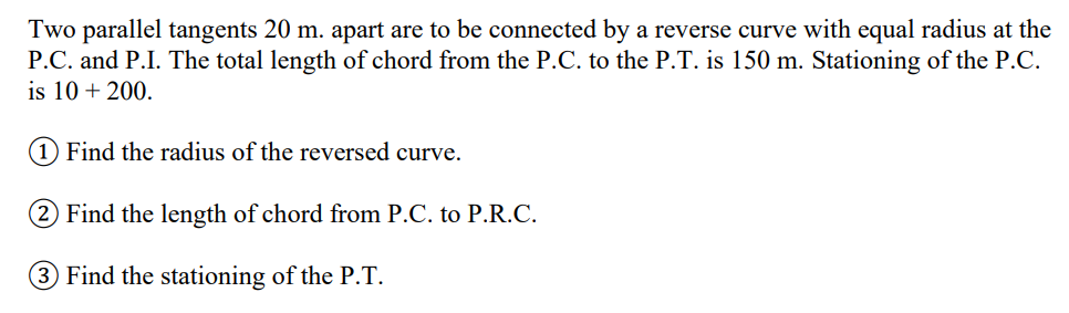 Two parallel tangents 20 m. apart are to be connected by a reverse curve with equal radius at the
P.C. and P.I. The total length of chord from the P.C. to the P.T. is 150 m. Stationing of the P.C.
is 10 + 200.
(1) Find the radius of the reversed curve.
Find the length of chord from P.C. to P.R.C.
3 Find the stationing of the P.T.