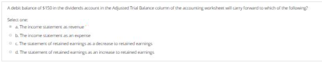 A debit balance of $150 in the dividends account in the Adjusted Trial Balance column of the accounting worksheet will carry farward to which of the following?
Select one
a. The income statemenE as revenue
O b. The income statement as an expense
a The statement of retained earnings as a decrease to relained earnings
a d The statement of retained earnings as an increase to retained earnings
