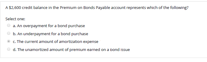 A $2,600 credit balance in the Premium on Bonds Payable account represents which of the following?
Select one:
a. An overpayment for a bond purchase
b. An underpayment for a bond purchase
c. The current amount of amortization expense
d. The unamortized amount of premium earned on a bond issue
