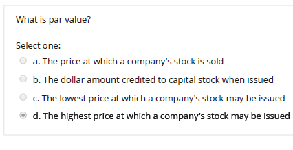 What is par value?
Select one:
a. The price at which a company's stock is sold
b. The dollar amount credited to capital stock when issued
c. The lowest price at which a company's stock may be issued
d. The highest price at which a company's stock may be issued
