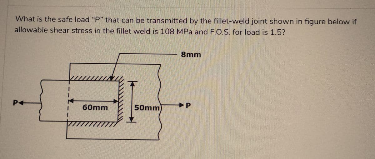 What is the safe load "P" that can be transmitted by the fillet-weld joint shown in figure below if
allowable shear stress in the fillet weld is 108 MPa and F.O.S. for load is 1.5?
P4
www
60mm
777
50mm
8mm
P