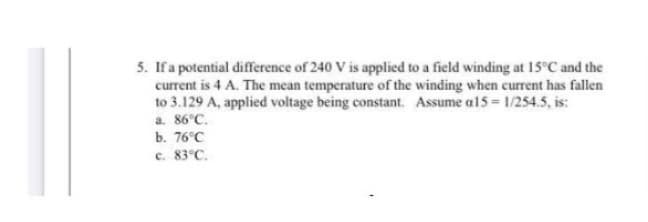 5. If a potential difference of 240 V is applied to a field winding at 15°C and the
current is 4 A. The mean temperature of the winding when current has fallen
to 3.129 A, applied voltage being constant. Assume a15= 1/254.5, is:
a. 86°C.
b. 76°C
c. 83°C.