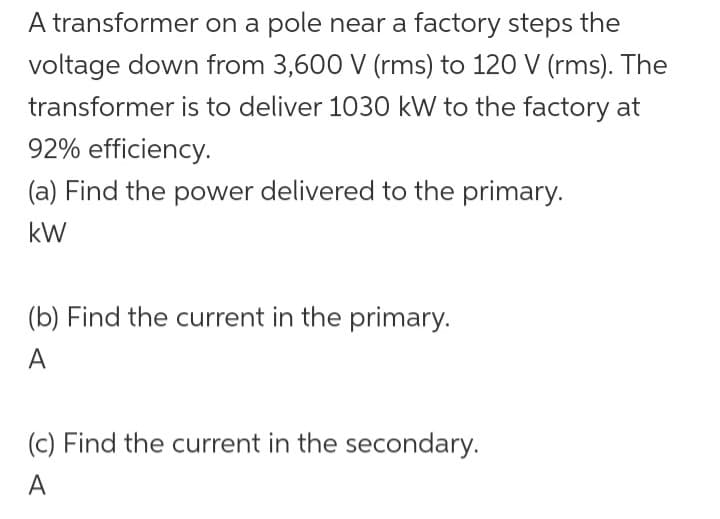 A transformer
on a pole near a factory steps the
voltage down from 3,600 V (rms) to 120 V (rms). The
transformer is to deliver 1030 kW to the factory at
92% efficiency.
(a) Find the power delivered to the primary.
kW
(b) Find the current in the primary.
A
(c) Find the current in the secondary.
A