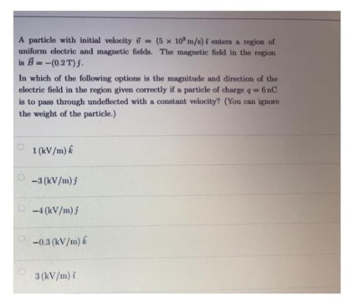 A particle with initial velocity = (5 x 10³ m/s) í enters a region of
uniform electric and magnetic fields. The magnetic field in the region
is B=-(0.2T) 5.
In which of the following options is the magnitude and direction of the
electric field in the region given correctly if a particle of charge q = 6nC
is to pass through undeflected with a constant velocity? (You can ignore
the weight of the particle.)
O
1 (kV/m) k
-3 (kV/m) j
Ⓒ-4 (kV/m) j
-0.3 (kV/m) k
3 (kV/m) f