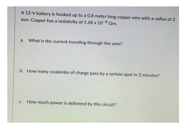 A 12-V battery is hooked up to a 0.8 meter long copper wire with a radius of 2
mm. Copper has a resistivity of 1.68 x 10-8 m.
a.
What is the current traveling through the wire?
b. How many coulombs of charge pass by a certain spot in 3 minutes?
C. How much power is delivered by this circuit?