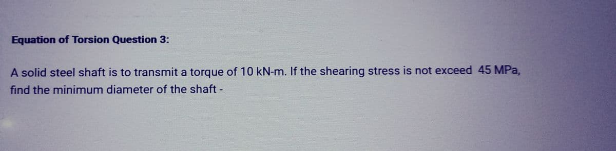 Equation of Torsion Question 3:
A solid steel shaft is to transmit a torque of 10 kN-m. If the shearing stress is not exceed 45 MPa,
find the minimum diameter of the shaft -