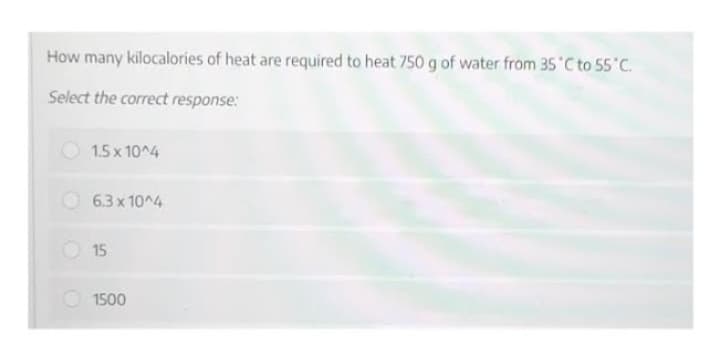 How many kilocalories of heat are required to heat 750 g of water from 35 °C to 55°C.
Select the correct response:
1.5 x 10^4
6.3 x 10^4
15
1500
