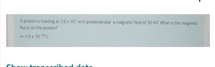 A proton is moving at 2.0 x 107 m/s perpendicular a magnetic field of 30 mT. What is the magnetic
force on the proton?
e=1.6 x 10-19 C