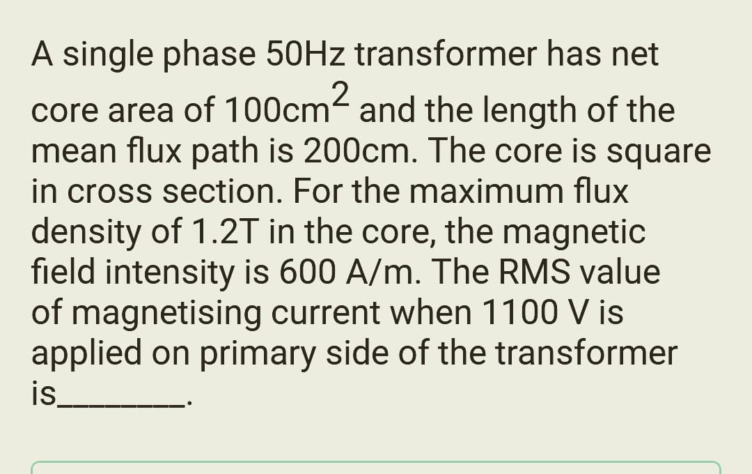 A single phase 50Hz transformer has net
core area of 100cm² and the length of the
mean flux path is 200cm. The core is square
in cross section. For the maximum flux
density of 1.2T in the core, the magnetic
field intensity is 600 A/m. The RMS value
of magnetising current when 1100 V is
applied on primary side of the transformer
is______