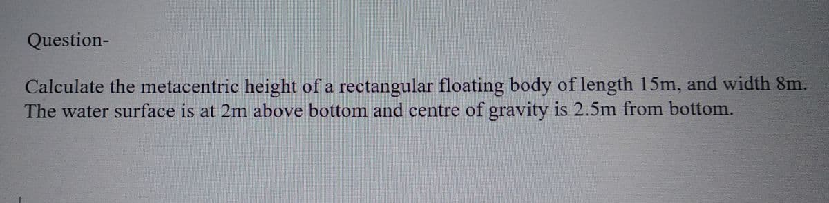 Question-
Calculate the metacentric height of a rectangular floating body of length 15m, and width 8m.
The water surface is at 2m above bottom and centre of gravity is 2.5m from bottom.