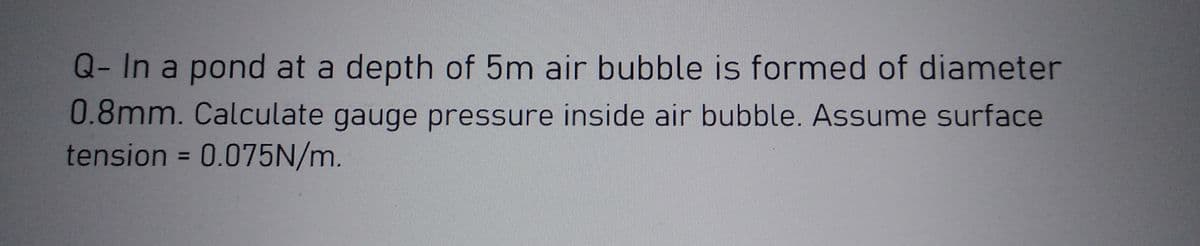 Q- In a pond at a depth of 5m air bubble is formed of diameter
0.8mm. Calculate gauge pressure inside air bubble. Assume surface
tension = 0.075N/m.