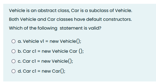 Vehicle is an abstract class, Car is a subclass of Vehicle.
Both Vehicle and Car classes have default constructors.
Which of the following statement is valid?
O a. Vehicle vl = new Vehicle();
O b. Car cl = new Vehicle Car ();
O c. Car cl = new Vehicle();
O d. Car cl = new Car();
