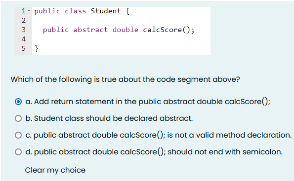 1- public class Student {
2
3
public abstract double calcScore();
4
5 }
Which of the following is true about the code segment above?
O a. Add return statement in the public abstract double calcScore();
O b. Student class should be declared abstract.
O c. public abstract double calcScore(); is not a valid method declaration.
O d. public abstract double calcScore(); should not end with semicolon.
Clear my choice
