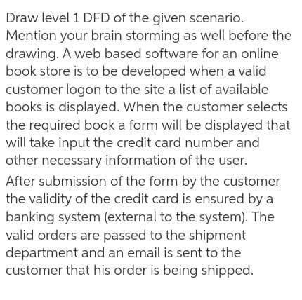 Draw level 1 DFD of the given scenario.
Mention your brain storming as well before the
drawing. A web based software for an online
book store is to be developed when a valid
customer logon to the site a list of available
books is displayed. When the customer selects
the required book a form will be displayed that
will take input the credit card number and
other necessary information of the user.
After submission of the form by the customer
the validity of the credit card is ensured by a
banking system (external to the system). The
valid orders are passed to the shipment
department and an email is sent to the
customer that his order is being shipped.
