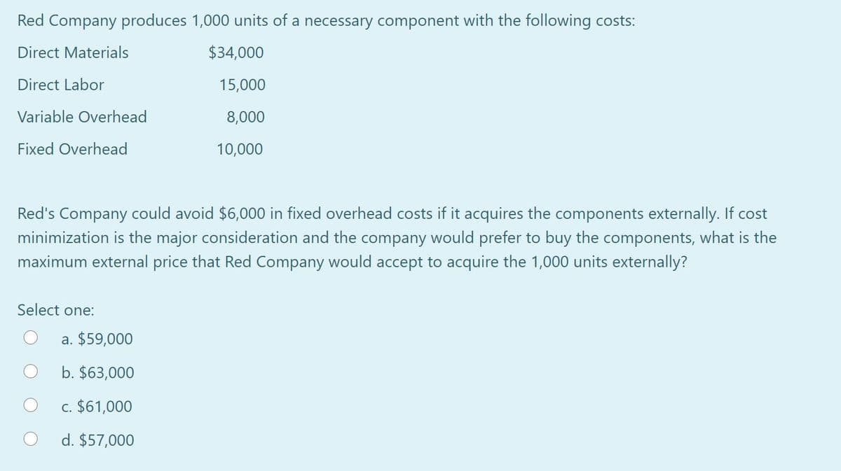 Red Company produces 1,000 units of a necessary component with the following costs:
Direct Materials
$34,000
Direct Labor
15,000
Variable Overhead
8,000
Fixed Overhead
10,000
Red's Company could avoid $6,000 in fixed overhead costs if it acquires the components externally. If cost
minimization is the major consideration and the company would prefer to buy the components, what is the
maximum external price that Red Company would accept to acquire the 1,000 units externally?
Select one:
a. $59,000
b. $63,000
c. $61,000
d. $57,000
