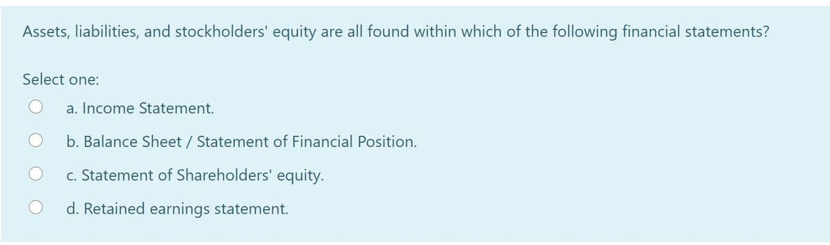 Assets, liabilities, and stockholders' equity are all found within which of the following financial statements?
Select one:
a. Income Statement.
b. Balance Sheet / Statement of Financial Position.
c. Statement of Shareholders' equity.
d. Retained earnings statement.
