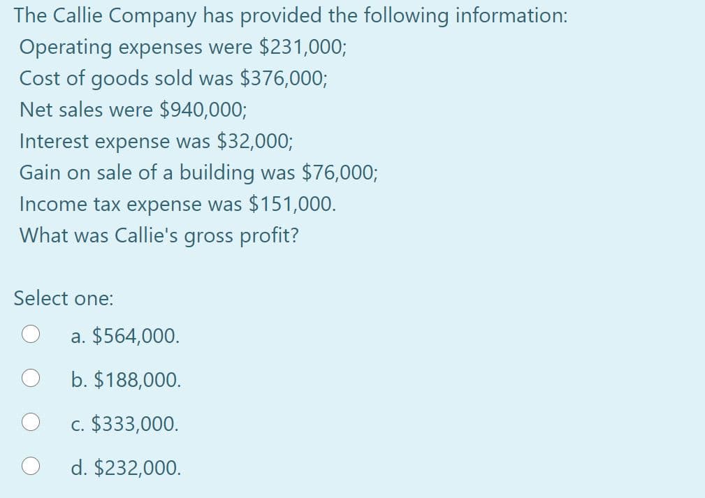 The Callie Company has provided the following information:
Operating expenses were $231,000;
Cost of goods sold was $376,000;
Net sales were $940,000;
Interest expense was $32,000;
Gain on sale of a building was $76,000;
Income tax expense was $151,000.
What was Callie's gross profit?
Select one:
a. $564,000.
b. $188,000.
c. $333,000.
d. $232,000.

