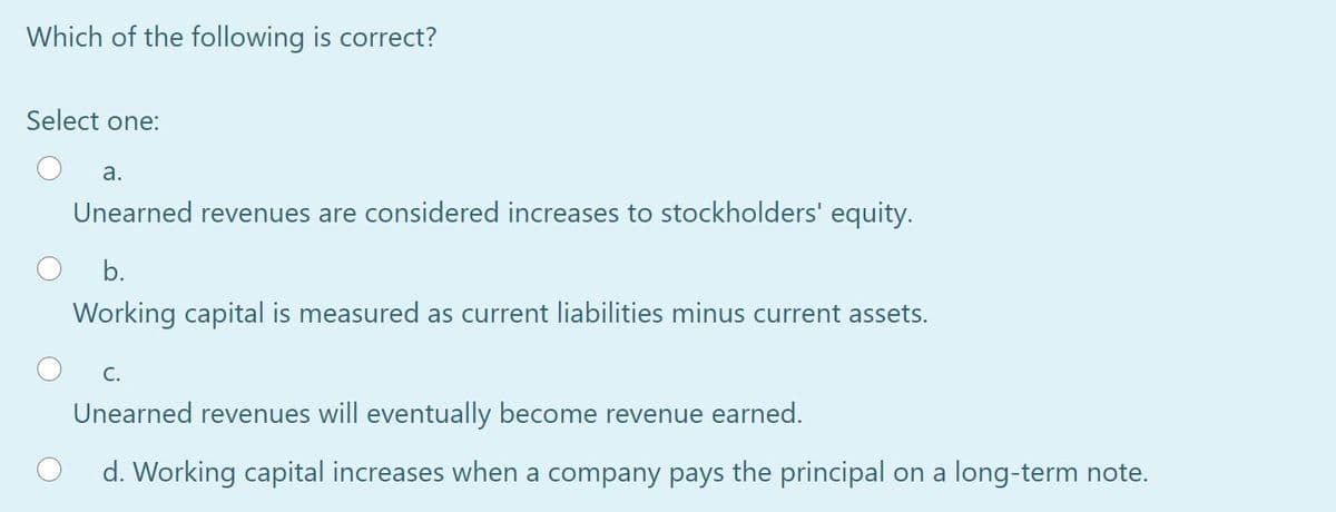 Which of the following is correct?
Select one:
a.
Unearned revenues are considered increases to stockholders' equity.
b.
Working capital is measured as current liabilities minus current assets.
C.
Unearned revenues will eventually become revenue earned.
d. Working capital increases when a company pays the principal on a long-term note.
