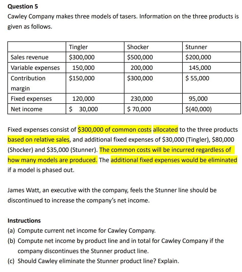 Question 5
Cawley Company makes three models of tasers. Information on the three products is
given as follows.
Tingler
Shocker
Stunner
Sales revenue
$300,000
$500,000
$200,000
Variable expenses
150,000
200,000
145,000
Contribution
$150,000
$300,000
$ 55,000
margin
Fixed expenses
120,000
230,000
95,000
Net income
$ 30,000
$ 70,000
$(40,000)
Fixed expenses consist of $300,000 of common costs allocated to the three products
based on relative sales, and additional fixed expenses of $30,000 (Tingler), $80,000
(Shocker) and $35,000 (Stunner). The common costs will be incurred regardless of
how many models are produced. The additional fixed expenses would be eliminated
if a model is phased out.
James Watt, an executive with the company, feels the Stunner line should be
discontinued to increase the company's net income.
Instructions
(a) Compute current net income for Cawley Company.
(b) Compute net income by product line and in total for Cawley Company if the
company discontinues the Stunner product line.
(c) Should Cawley eliminate the Stunner product line? Explain.
