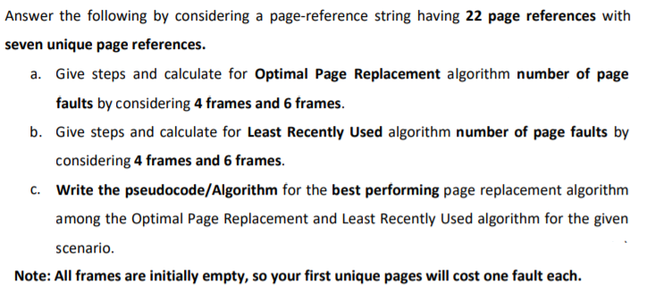 Answer the following by considering a page-reference string having 22 page references with
seven unique page references.
a. Give steps and calculate for Optimal Page Replacement algorithm number of page
faults by considering 4 frames and 6 frames.
b. Give steps and calculate for Least Recently Used algorithm number of page faults by
considering 4 frames and 6 frames.
c. Write the pseudocode/Algorithm for the best performing page replacement algorithm
among the Optimal Page Replacement and Least Recently Used algorithm for the given
scenario.
Note: All frames are initially empty, so your first unique pages will cost one fault each.

