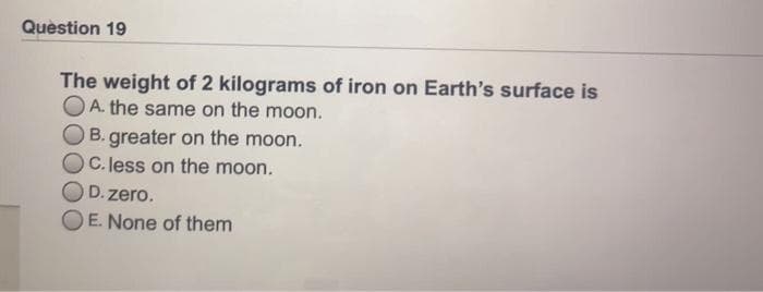 Quèstion 19
The weight of 2 kilograms of iron on Earth's surface is
OA. the same on the moon.
B. greater on the moon.
C. less on the moon.
D. zero.
E. None of them
