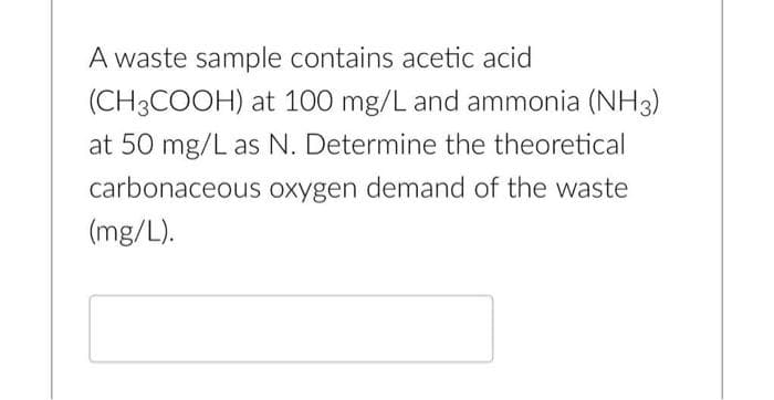 A waste sample contains acetic acid
(CH3COOH) at 100 mg/L and ammonia (NH3)
at 50 mg/L as N. Determine the theoretical
carbonaceous oxygen demand of the waste
(mg/L).