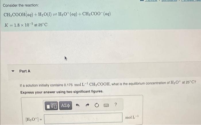 Consider the reaction:
CH3COOH(aq) + H₂O(l) H3O+ (aq) + CH3COO- (aq)
K = 1.8 x 105 at 25°C
▾ Part A
If a solution initially contains 0.175 mol L-¹ CH3COOH, what is the equilibrium concentration of H₂O+ at 25°C?
Express your answer using two significant figures.
15. ΑΣΦΑ
[H3O+] =
SWING
?
mol L-1